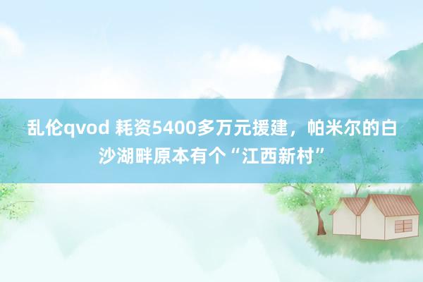 乱伦qvod 耗资5400多万元援建，帕米尔的白沙湖畔原本有个“江西新村”