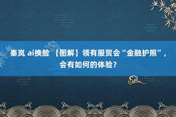 秦岚 ai换脸 【图解】领有服贸会“金融护照”，会有如何的体验？