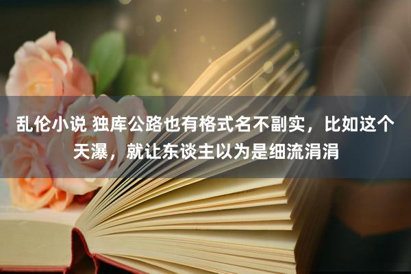 乱伦小说 独库公路也有格式名不副实，比如这个天瀑，就让东谈主以为是细流涓涓