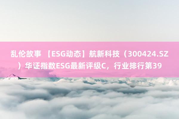 乱伦故事 【ESG动态】航新科技（300424.SZ）华证指数ESG最新评级C，行业排行第39