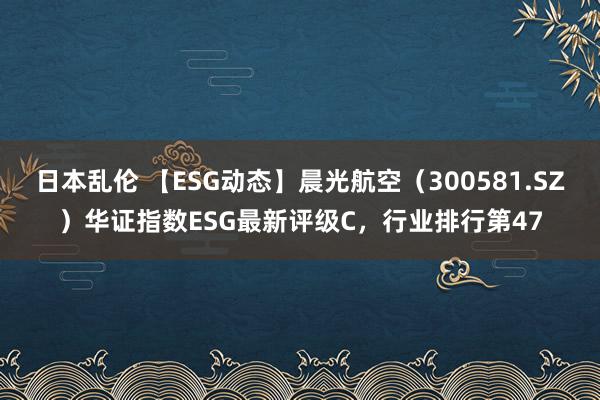 日本乱伦 【ESG动态】晨光航空（300581.SZ）华证指数ESG最新评级C，行业排行第47