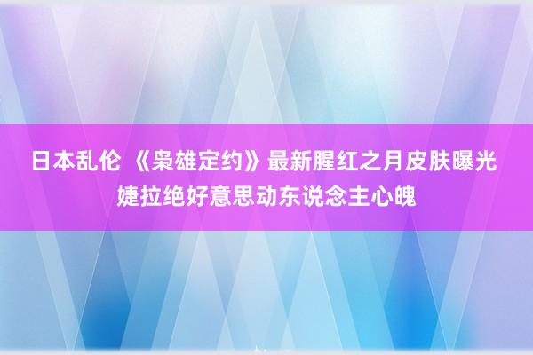 日本乱伦 《枭雄定约》最新腥红之月皮肤曝光 婕拉绝好意思动东说念主心魄