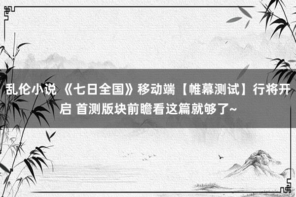 乱伦小说 《七日全国》移动端【帷幕测试】行将开启 首测版块前瞻看这篇就够了~