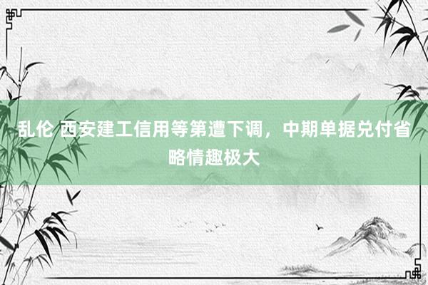 乱伦 西安建工信用等第遭下调，中期单据兑付省略情趣极大