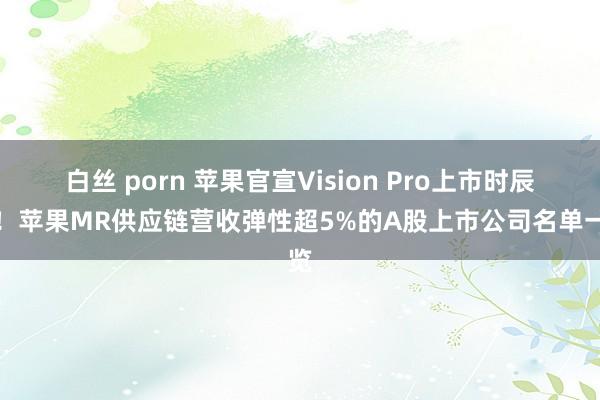 白丝 porn 苹果官宣Vision Pro上市时辰表！苹果MR供应链营收弹性超5%的A股上市公司名单一览