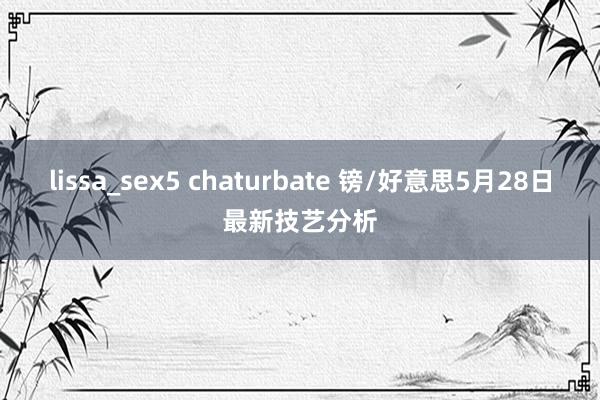 lissa_sex5 chaturbate 镑/好意思5月28日最新技艺分析