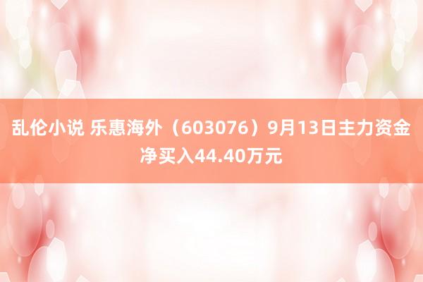 乱伦小说 乐惠海外（603076）9月13日主力资金净买入44.40万元