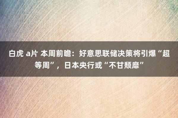 白虎 a片 本周前瞻：好意思联储决策将引爆“超等周”，日本央行或“不甘颓靡”