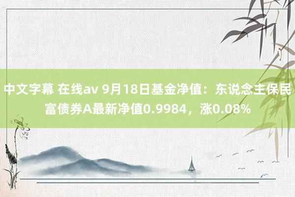 中文字幕 在线av 9月18日基金净值：东说念主保民富债券A最新净值0.9984，涨0.08%