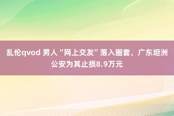 乱伦qvod 男人“网上交友”落入圈套，广东坦洲公安为其止损8.9万元