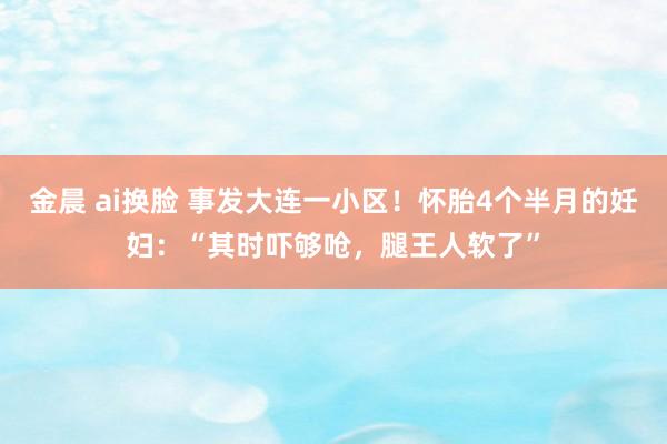 金晨 ai换脸 事发大连一小区！怀胎4个半月的妊妇：“其时吓够呛，腿王人软了”