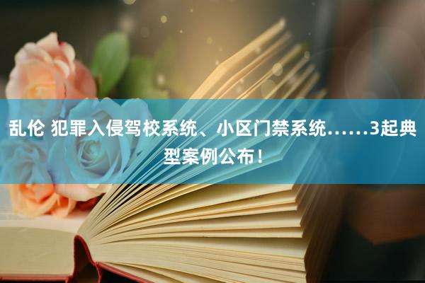 乱伦 犯罪入侵驾校系统、小区门禁系统……3起典型案例公布！