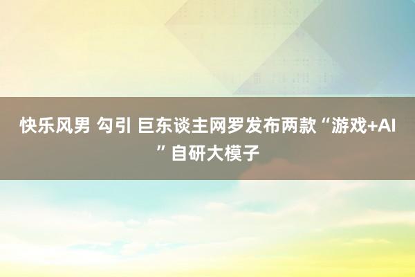 快乐风男 勾引 巨东谈主网罗发布两款“游戏+AI”自研大模子