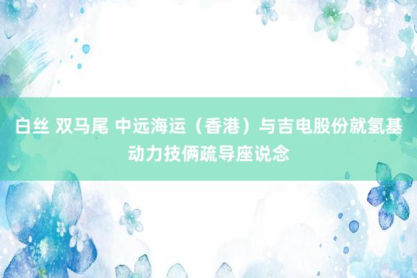 白丝 双马尾 中远海运（香港）与吉电股份就氢基动力技俩疏导座说念