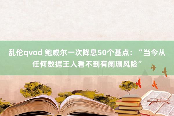 乱伦qvod 鲍威尔一次降息50个基点：“当今从任何数据王人看不到有阑珊风险”