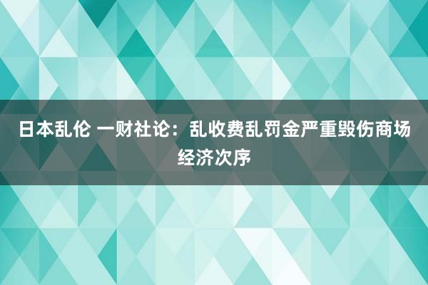 日本乱伦 一财社论：乱收费乱罚金严重毁伤商场经济次序