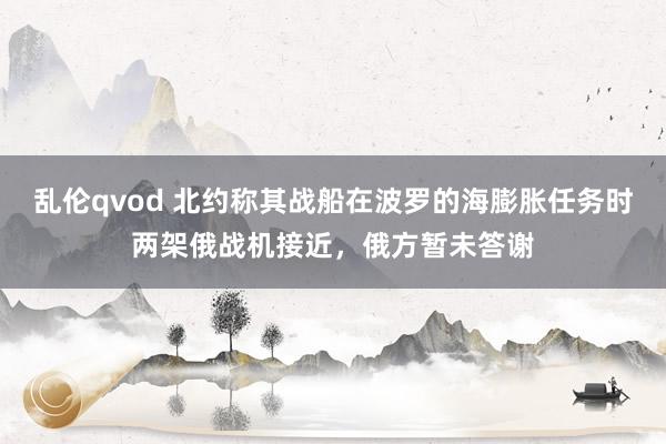 乱伦qvod 北约称其战船在波罗的海膨胀任务时两架俄战机接近，俄方暂未答谢