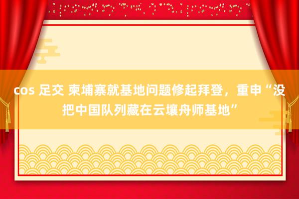 cos 足交 柬埔寨就基地问题修起拜登，重申“没把中国队列藏在云壤舟师基地”