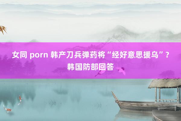 女同 porn 韩产刀兵弹药将“经好意思援乌”？韩国防部回答