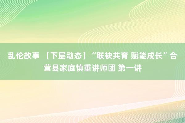 乱伦故事 【下层动态】“联袂共育 赋能成长”合营县家庭慎重讲师团 第一讲