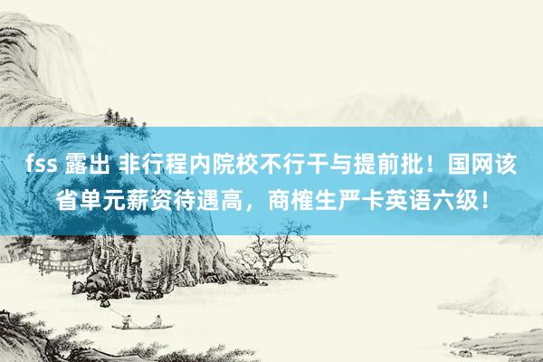 fss 露出 非行程内院校不行干与提前批！国网该省单元薪资待遇高，商榷生严卡英语六级！