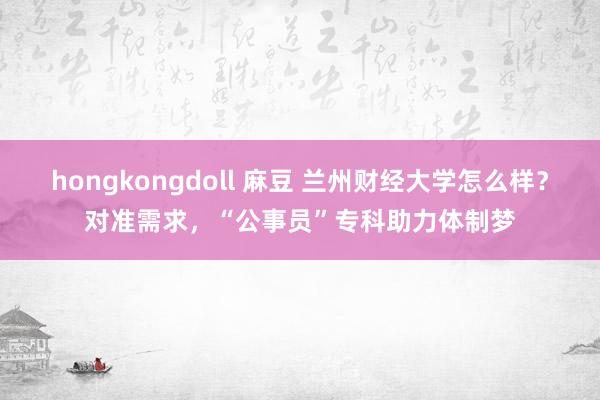 hongkongdoll 麻豆 兰州财经大学怎么样？对准需求，“公事员”专科助力体制梦