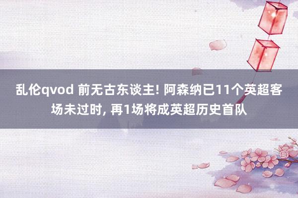 乱伦qvod 前无古东谈主! 阿森纳已11个英超客场未过时， 再1场将成英超历史首队