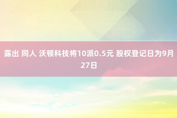 露出 同人 沃顿科技将10派0.5元 股权登记日为9月27日