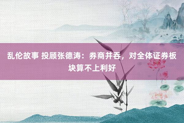 乱伦故事 投顾张德涛：券商并吞，对全体证券板块算不上利好