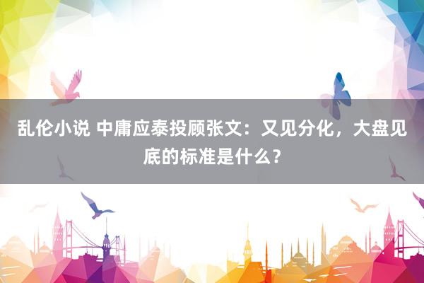 乱伦小说 中庸应泰投顾张文：又见分化，大盘见底的标准是什么？