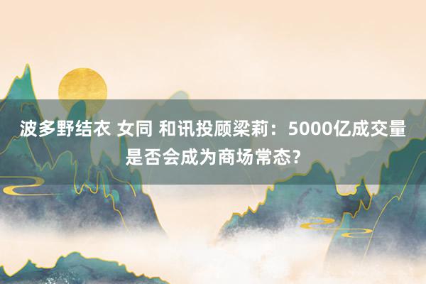 波多野结衣 女同 和讯投顾梁莉：5000亿成交量是否会成为商场常态？