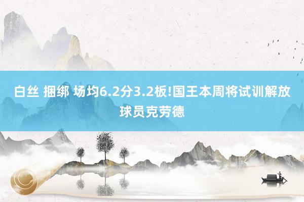 白丝 捆绑 场均6.2分3.2板!国王本周将试训解放球员克劳德