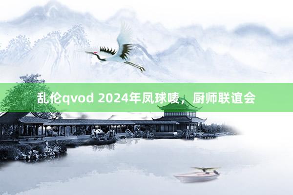 乱伦qvod 2024年凤球唛，厨师联谊会