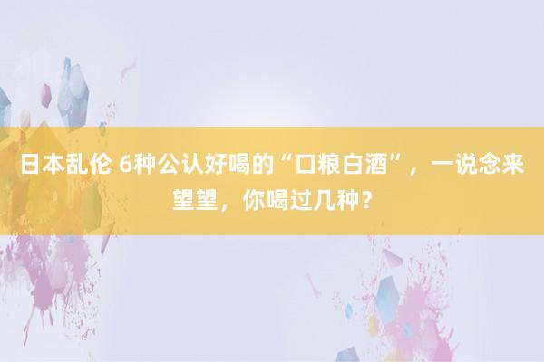 日本乱伦 6种公认好喝的“口粮白酒”，一说念来望望，你喝过几种？