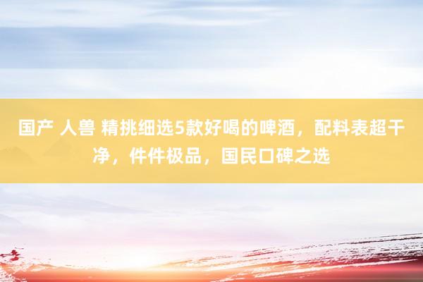 国产 人兽 精挑细选5款好喝的啤酒，配料表超干净，件件极品，国民口碑之选