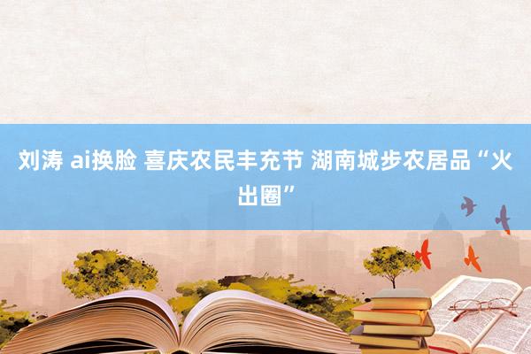 刘涛 ai换脸 喜庆农民丰充节 湖南城步农居品“火出圈”