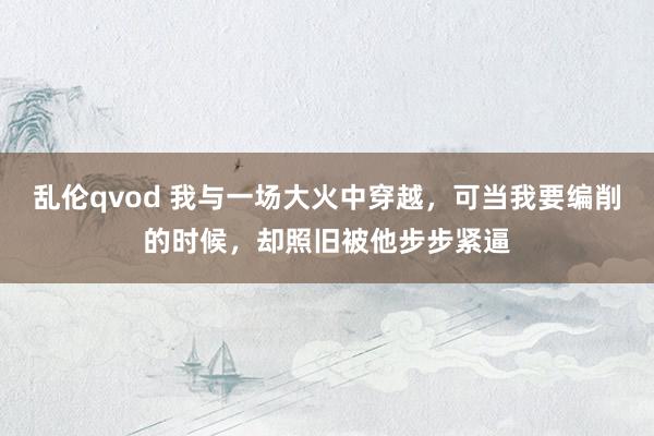 乱伦qvod 我与一场大火中穿越，可当我要编削的时候，却照旧被他步步紧逼