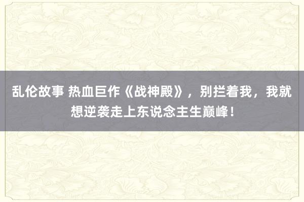 乱伦故事 热血巨作《战神殿》，别拦着我，我就想逆袭走上东说念主生巅峰！