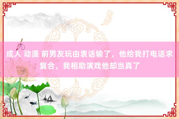 成人 动漫 前男友玩由衷话输了，他给我打电话求复合，我相助演戏他却当真了