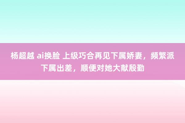 杨超越 ai换脸 上级巧合再见下属娇妻，频繁派下属出差，顺便对她大献殷勤