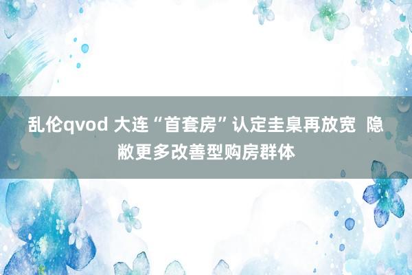 乱伦qvod 大连“首套房”认定圭臬再放宽  隐敝更多改善型购房群体