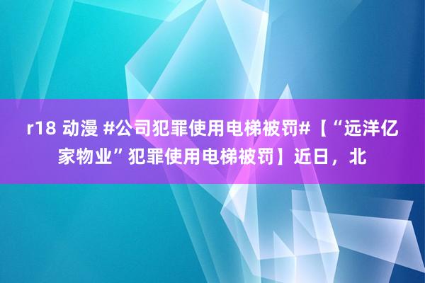 r18 动漫 #公司犯罪使用电梯被罚#【“远洋亿家物业”犯罪使用电梯被罚】近日，北