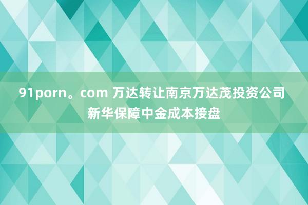 91porn。com 万达转让南京万达茂投资公司 新华保障中金成本接盘