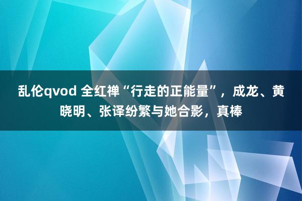 乱伦qvod 全红禅“行走的正能量”，成龙、黄晓明、张译纷繁与她合影，真棒