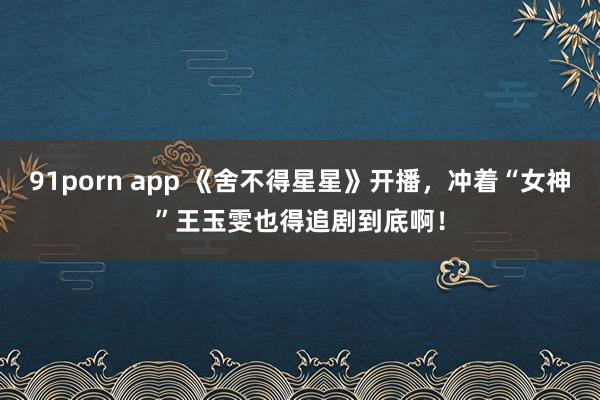 91porn app 《舍不得星星》开播，冲着“女神”王玉雯也得追剧到底啊！