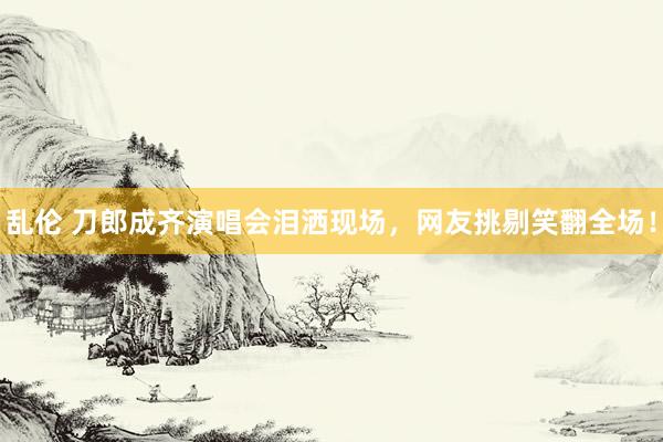 乱伦 刀郎成齐演唱会泪洒现场，网友挑剔笑翻全场！