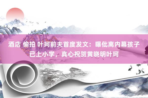 酒店 偷拍 叶珂前夫首度发文：曝仳离内幕孩子已上小学，真心祝贺黄晓明叶珂