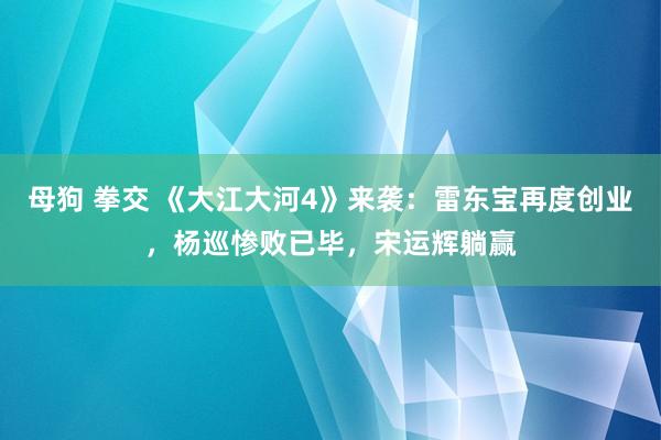 母狗 拳交 《大江大河4》来袭：雷东宝再度创业，杨巡惨败已毕，宋运辉躺赢