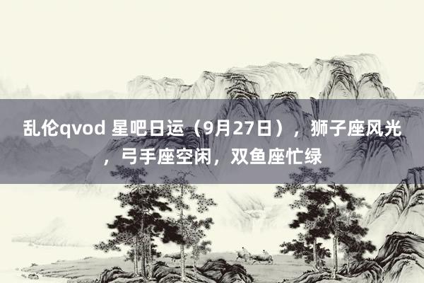 乱伦qvod 星吧日运（9月27日），狮子座风光，弓手座空闲，双鱼座忙绿