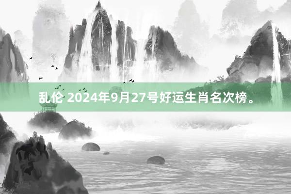 乱伦 2024年9月27号好运生肖名次榜。